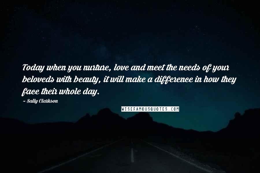 Sally Clarkson Quotes: Today when you nurture, love and meet the needs of your beloveds with beauty, it will make a difference in how they face their whole day.