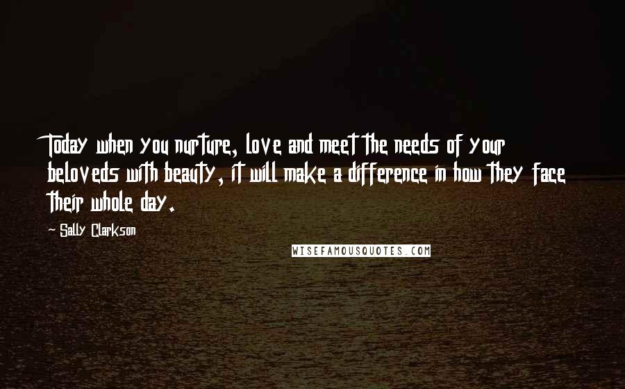 Sally Clarkson Quotes: Today when you nurture, love and meet the needs of your beloveds with beauty, it will make a difference in how they face their whole day.