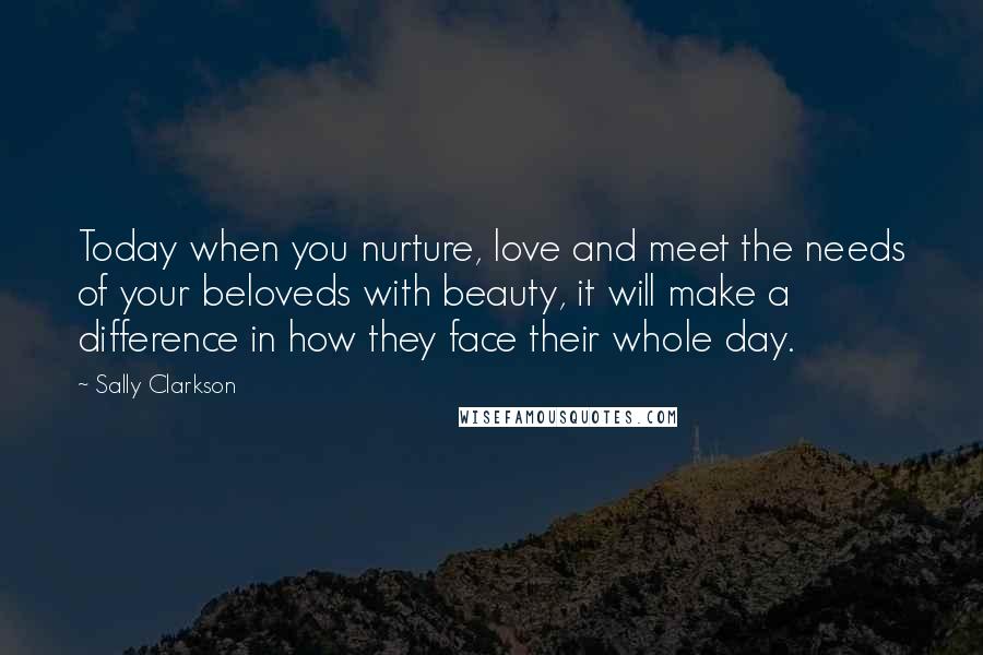 Sally Clarkson Quotes: Today when you nurture, love and meet the needs of your beloveds with beauty, it will make a difference in how they face their whole day.