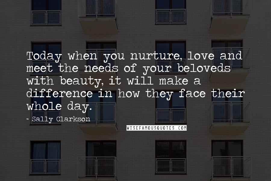 Sally Clarkson Quotes: Today when you nurture, love and meet the needs of your beloveds with beauty, it will make a difference in how they face their whole day.