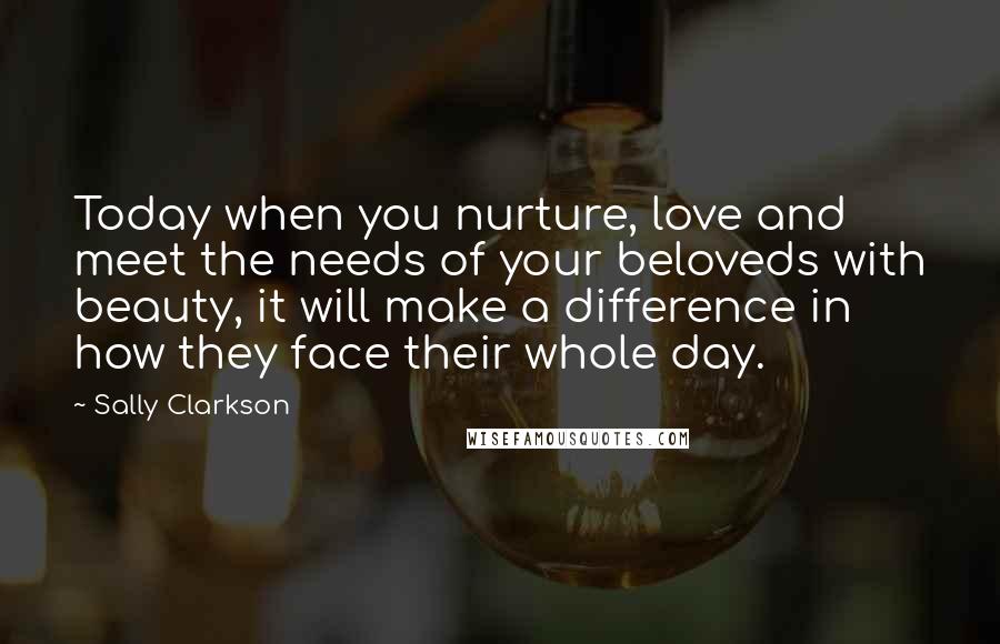 Sally Clarkson Quotes: Today when you nurture, love and meet the needs of your beloveds with beauty, it will make a difference in how they face their whole day.