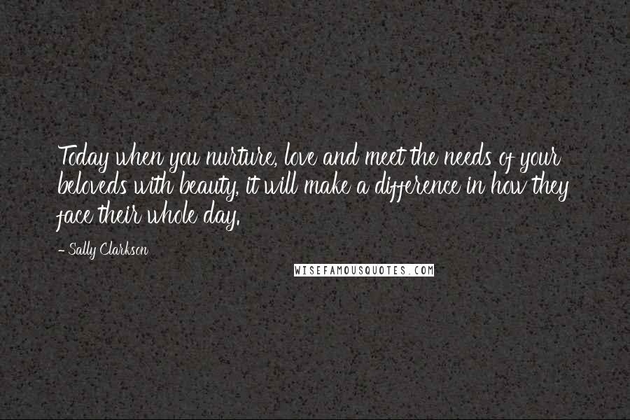 Sally Clarkson Quotes: Today when you nurture, love and meet the needs of your beloveds with beauty, it will make a difference in how they face their whole day.