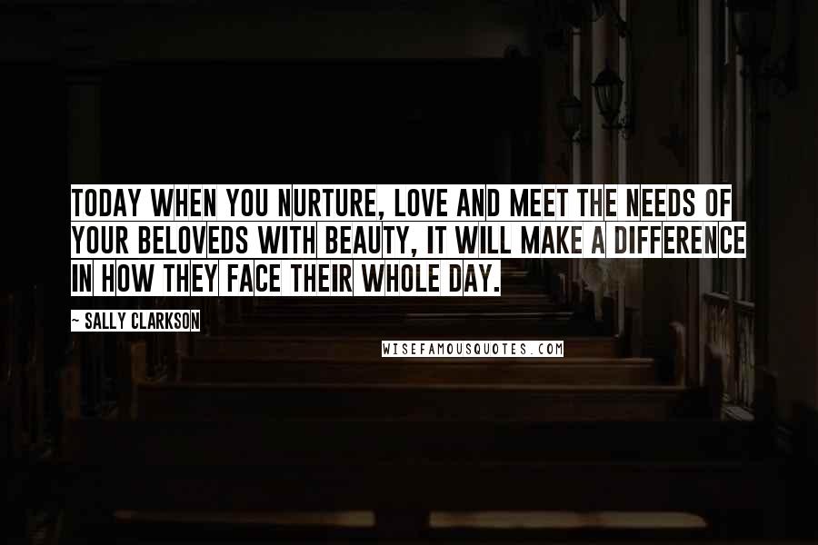 Sally Clarkson Quotes: Today when you nurture, love and meet the needs of your beloveds with beauty, it will make a difference in how they face their whole day.