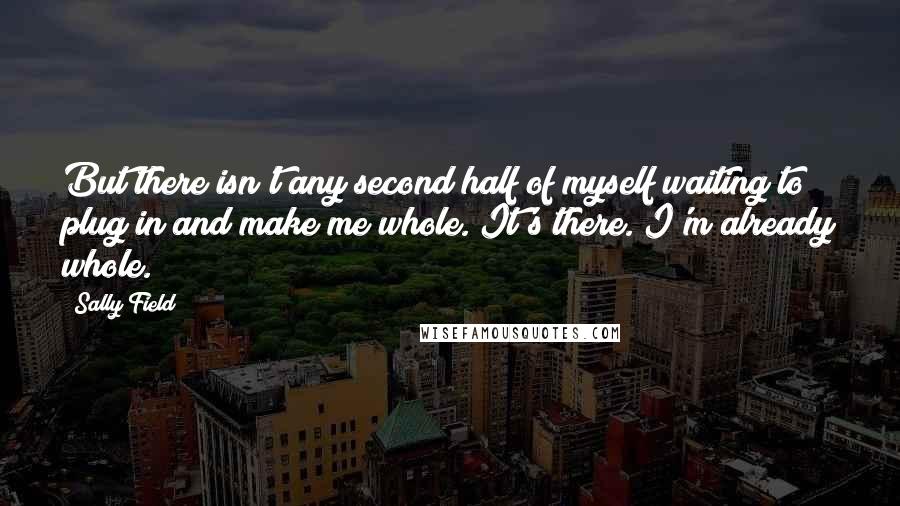 Sally Field Quotes: But there isn't any second half of myself waiting to plug in and make me whole. It's there. I'm already whole.