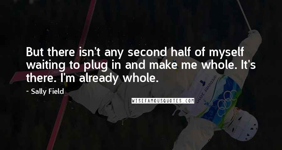 Sally Field Quotes: But there isn't any second half of myself waiting to plug in and make me whole. It's there. I'm already whole.