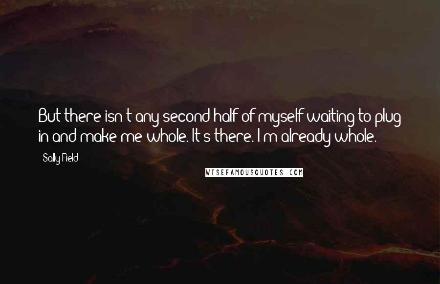 Sally Field Quotes: But there isn't any second half of myself waiting to plug in and make me whole. It's there. I'm already whole.