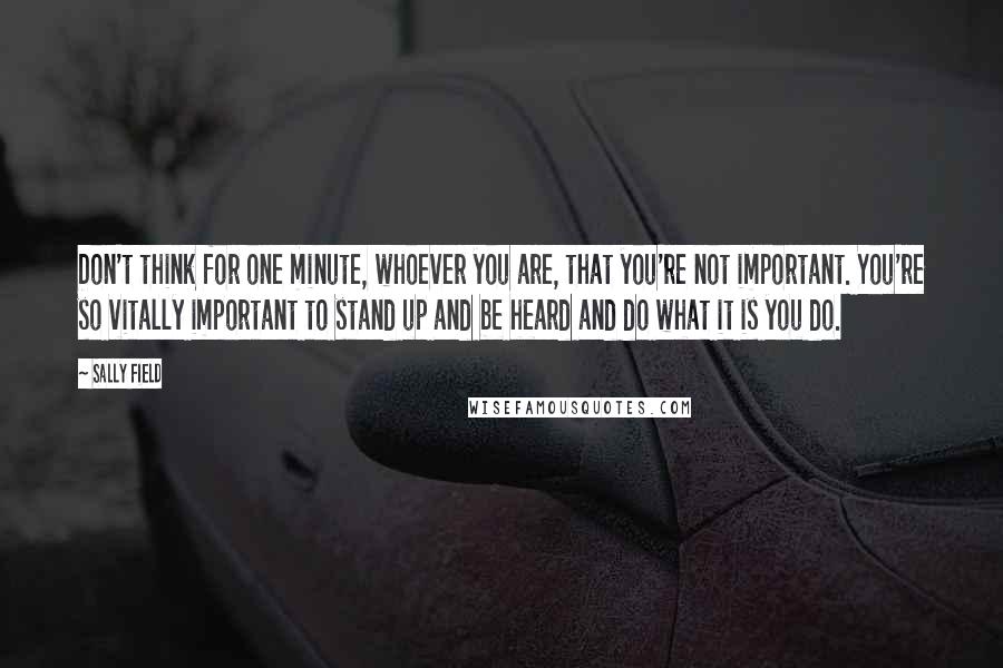 Sally Field Quotes: Don't think for one minute, whoever you are, that you're not important. You're so vitally important to stand up and be heard and do what it is you do.