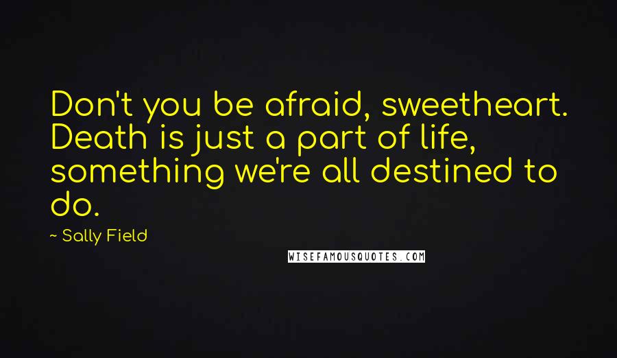 Sally Field Quotes: Don't you be afraid, sweetheart. Death is just a part of life, something we're all destined to do.