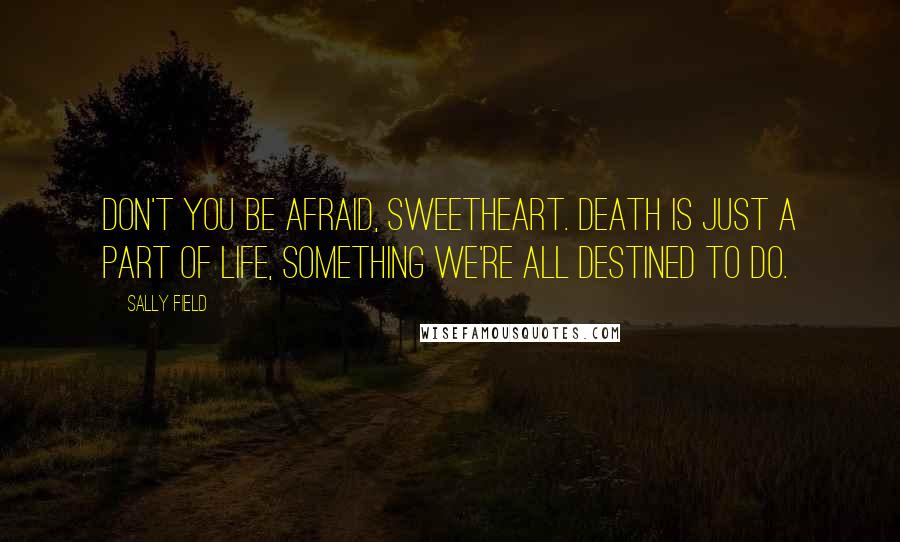 Sally Field Quotes: Don't you be afraid, sweetheart. Death is just a part of life, something we're all destined to do.