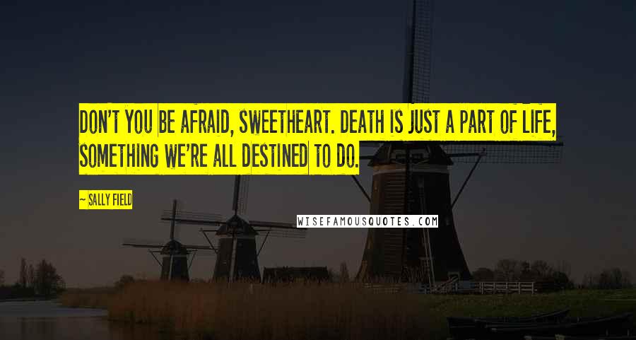 Sally Field Quotes: Don't you be afraid, sweetheart. Death is just a part of life, something we're all destined to do.