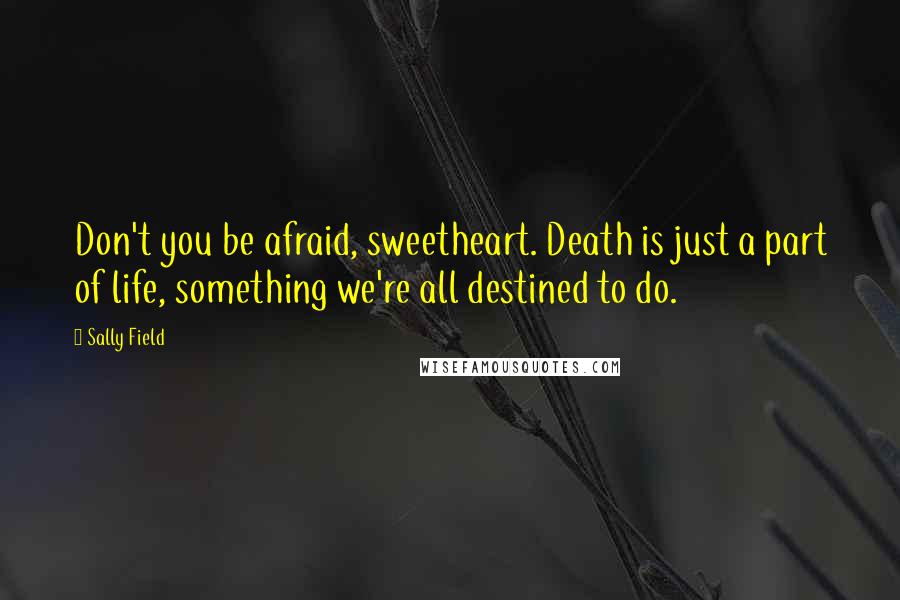 Sally Field Quotes: Don't you be afraid, sweetheart. Death is just a part of life, something we're all destined to do.