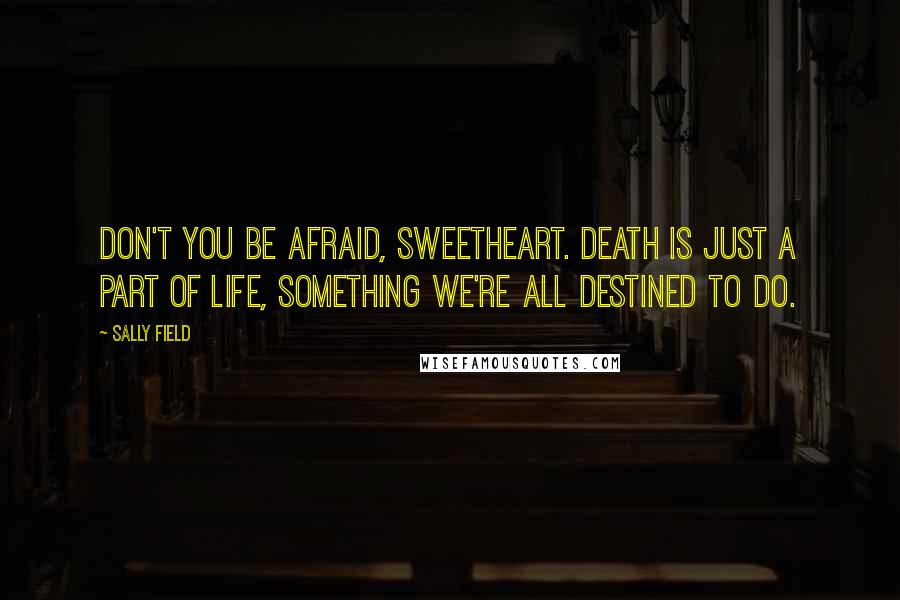 Sally Field Quotes: Don't you be afraid, sweetheart. Death is just a part of life, something we're all destined to do.