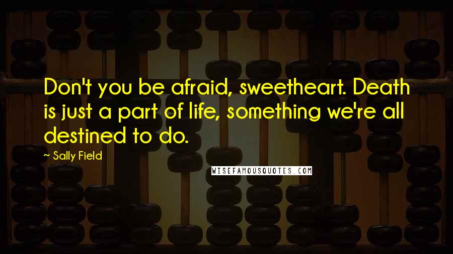 Sally Field Quotes: Don't you be afraid, sweetheart. Death is just a part of life, something we're all destined to do.