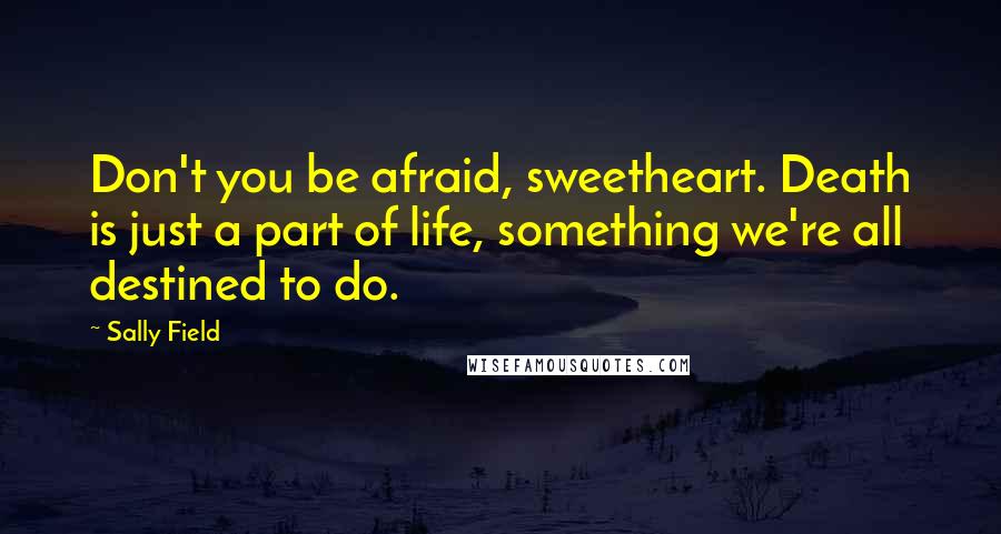 Sally Field Quotes: Don't you be afraid, sweetheart. Death is just a part of life, something we're all destined to do.