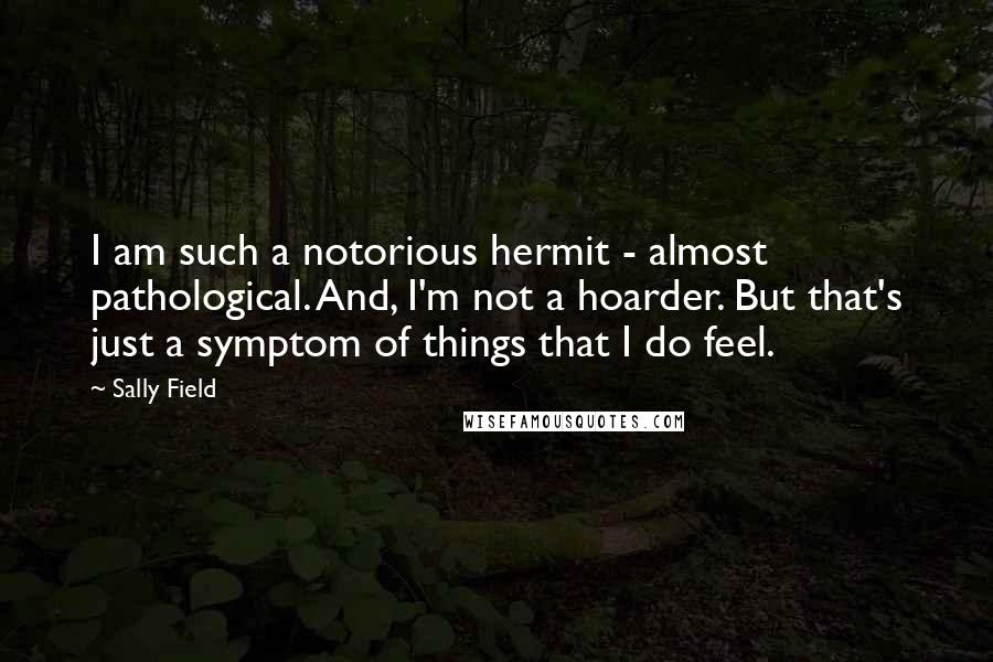 Sally Field Quotes: I am such a notorious hermit - almost pathological. And, I'm not a hoarder. But that's just a symptom of things that I do feel.