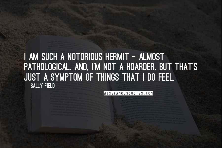 Sally Field Quotes: I am such a notorious hermit - almost pathological. And, I'm not a hoarder. But that's just a symptom of things that I do feel.