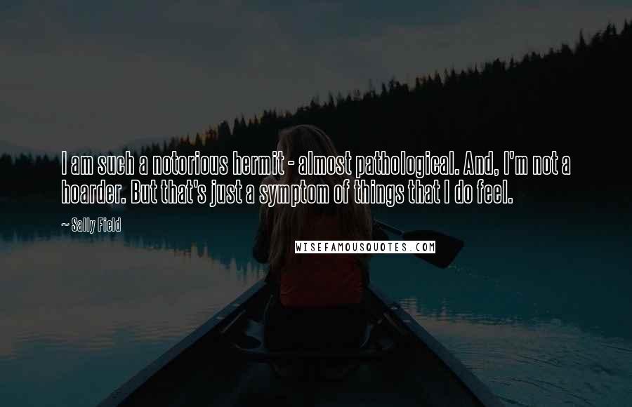 Sally Field Quotes: I am such a notorious hermit - almost pathological. And, I'm not a hoarder. But that's just a symptom of things that I do feel.