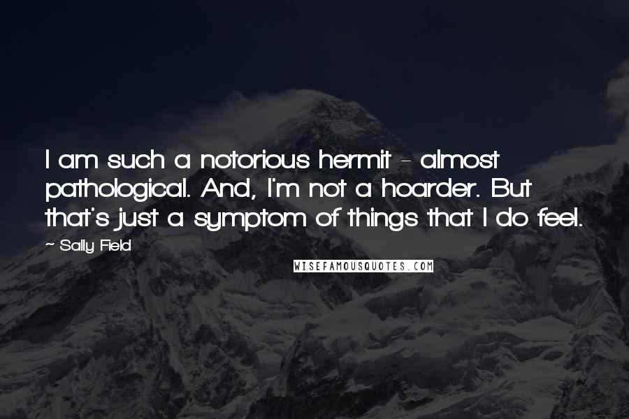 Sally Field Quotes: I am such a notorious hermit - almost pathological. And, I'm not a hoarder. But that's just a symptom of things that I do feel.