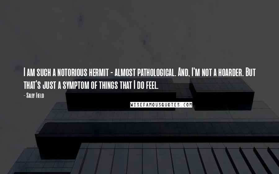 Sally Field Quotes: I am such a notorious hermit - almost pathological. And, I'm not a hoarder. But that's just a symptom of things that I do feel.