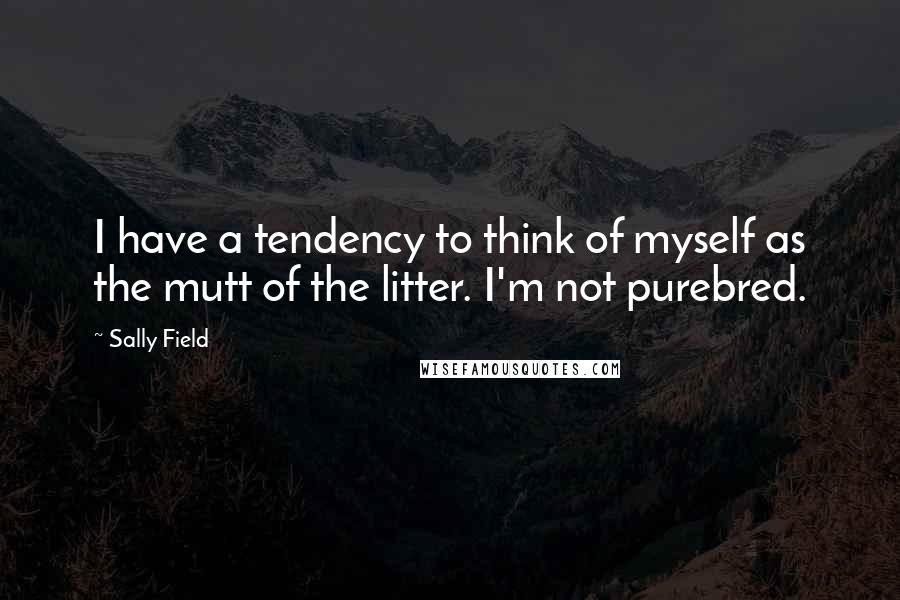 Sally Field Quotes: I have a tendency to think of myself as the mutt of the litter. I'm not purebred.