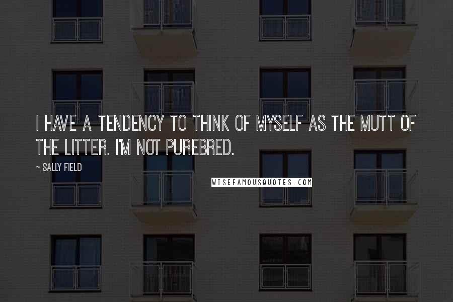 Sally Field Quotes: I have a tendency to think of myself as the mutt of the litter. I'm not purebred.