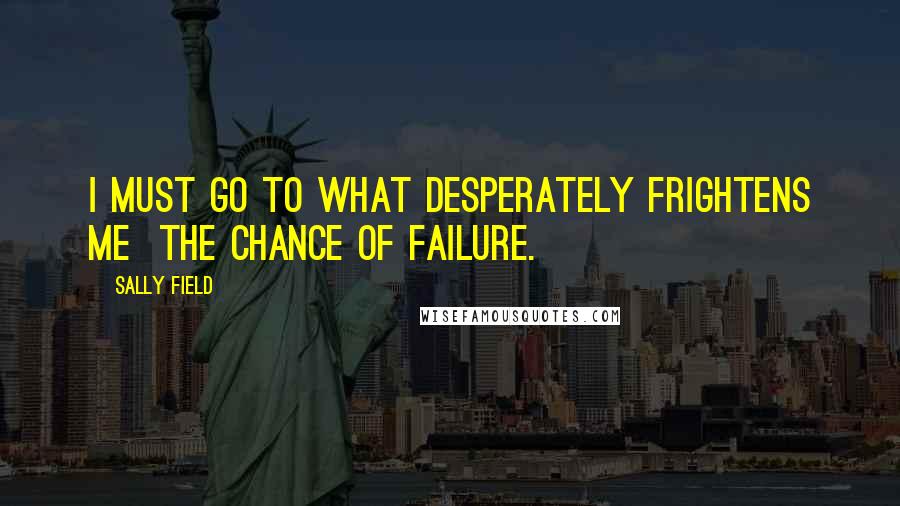 Sally Field Quotes: I MUST go to what desperately frightens me the chance of failure.