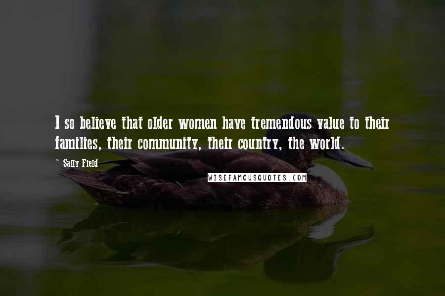 Sally Field Quotes: I so believe that older women have tremendous value to their families, their community, their country, the world.