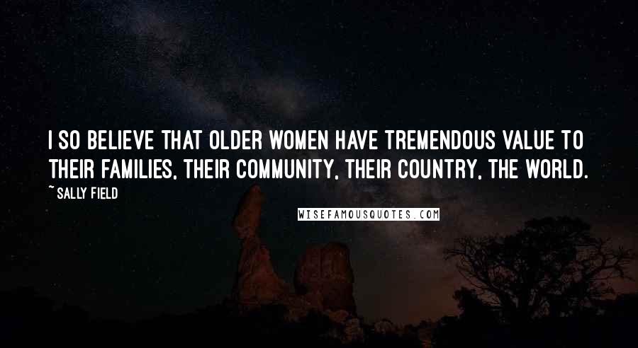 Sally Field Quotes: I so believe that older women have tremendous value to their families, their community, their country, the world.