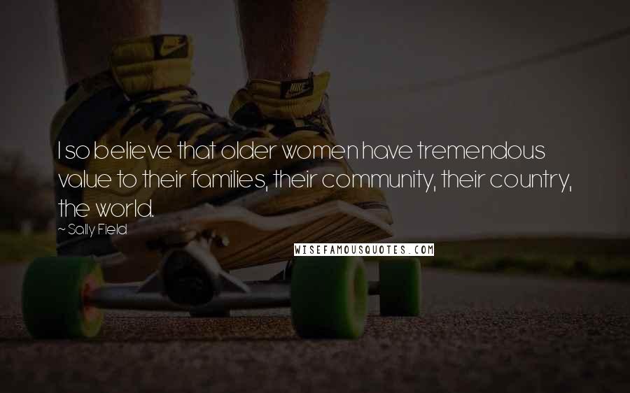 Sally Field Quotes: I so believe that older women have tremendous value to their families, their community, their country, the world.