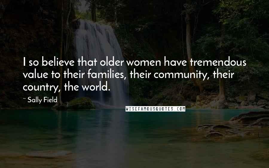Sally Field Quotes: I so believe that older women have tremendous value to their families, their community, their country, the world.