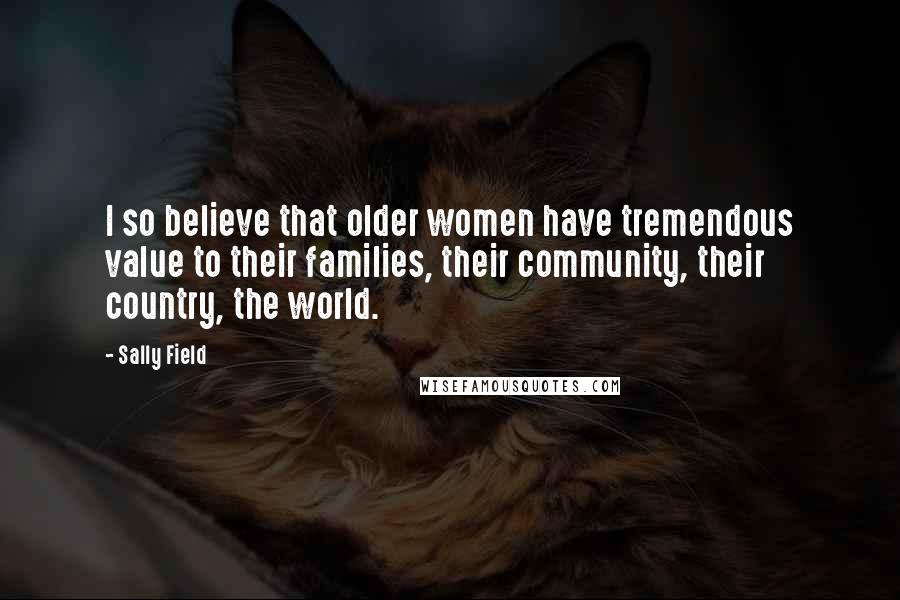 Sally Field Quotes: I so believe that older women have tremendous value to their families, their community, their country, the world.
