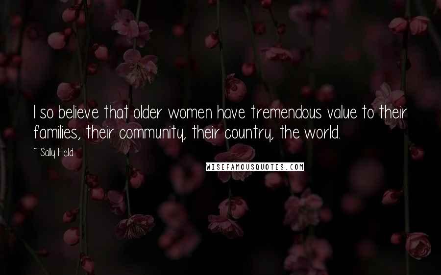 Sally Field Quotes: I so believe that older women have tremendous value to their families, their community, their country, the world.