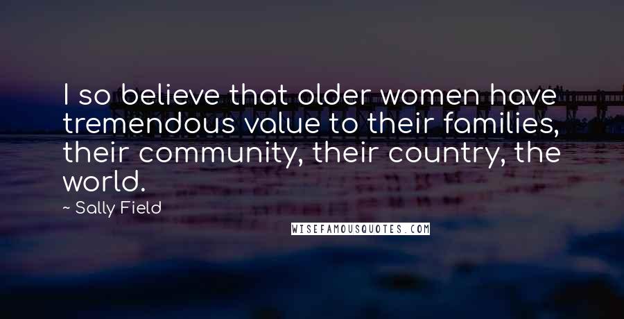 Sally Field Quotes: I so believe that older women have tremendous value to their families, their community, their country, the world.
