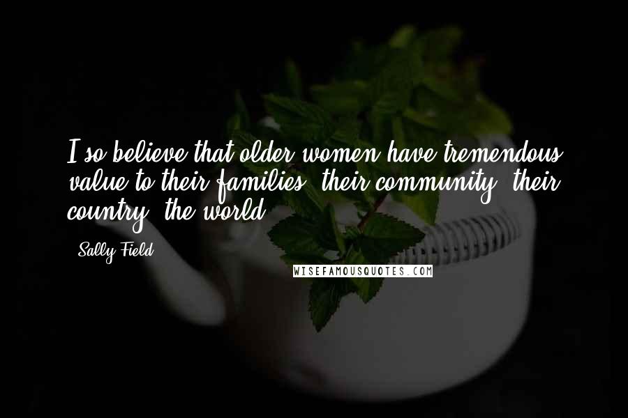 Sally Field Quotes: I so believe that older women have tremendous value to their families, their community, their country, the world.
