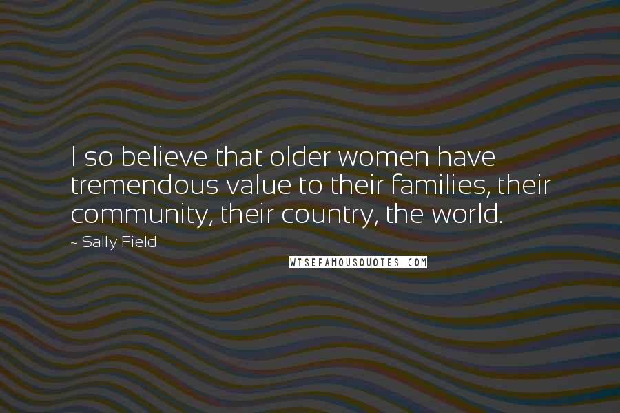 Sally Field Quotes: I so believe that older women have tremendous value to their families, their community, their country, the world.