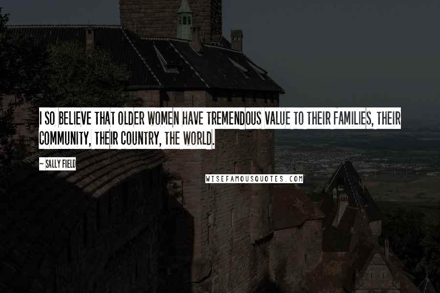 Sally Field Quotes: I so believe that older women have tremendous value to their families, their community, their country, the world.