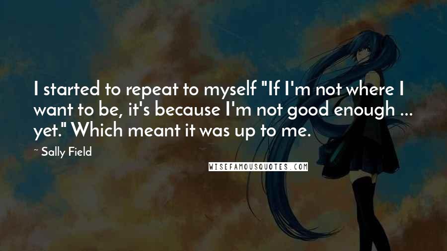 Sally Field Quotes: I started to repeat to myself "If I'm not where I want to be, it's because I'm not good enough ... yet." Which meant it was up to me.