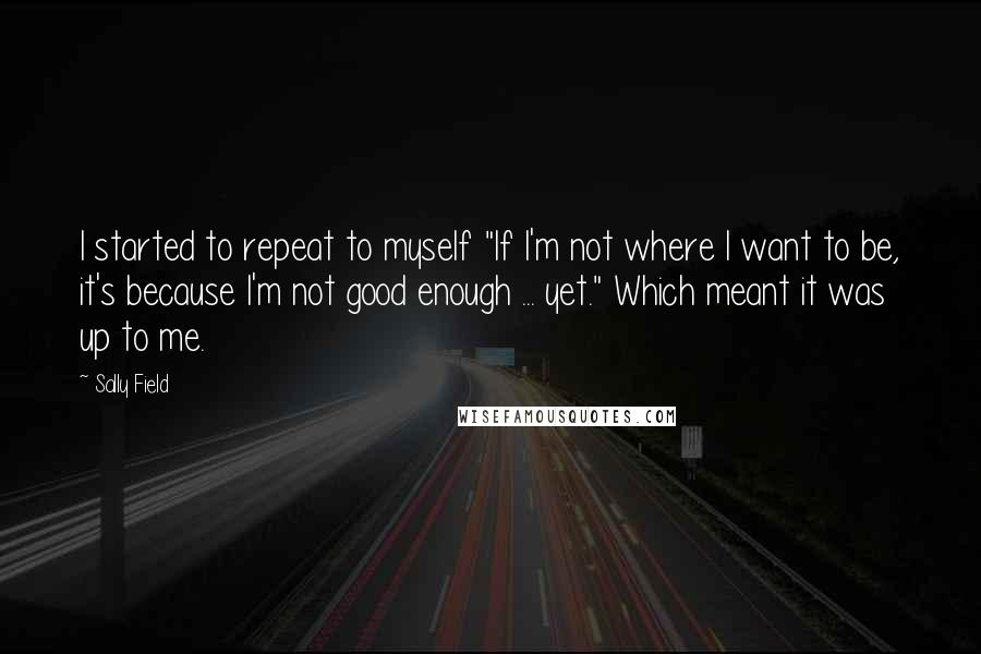 Sally Field Quotes: I started to repeat to myself "If I'm not where I want to be, it's because I'm not good enough ... yet." Which meant it was up to me.