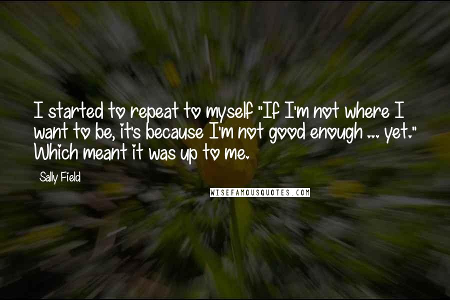 Sally Field Quotes: I started to repeat to myself "If I'm not where I want to be, it's because I'm not good enough ... yet." Which meant it was up to me.