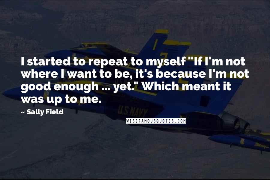 Sally Field Quotes: I started to repeat to myself "If I'm not where I want to be, it's because I'm not good enough ... yet." Which meant it was up to me.