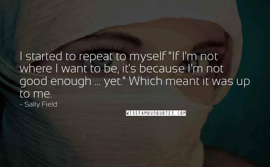 Sally Field Quotes: I started to repeat to myself "If I'm not where I want to be, it's because I'm not good enough ... yet." Which meant it was up to me.