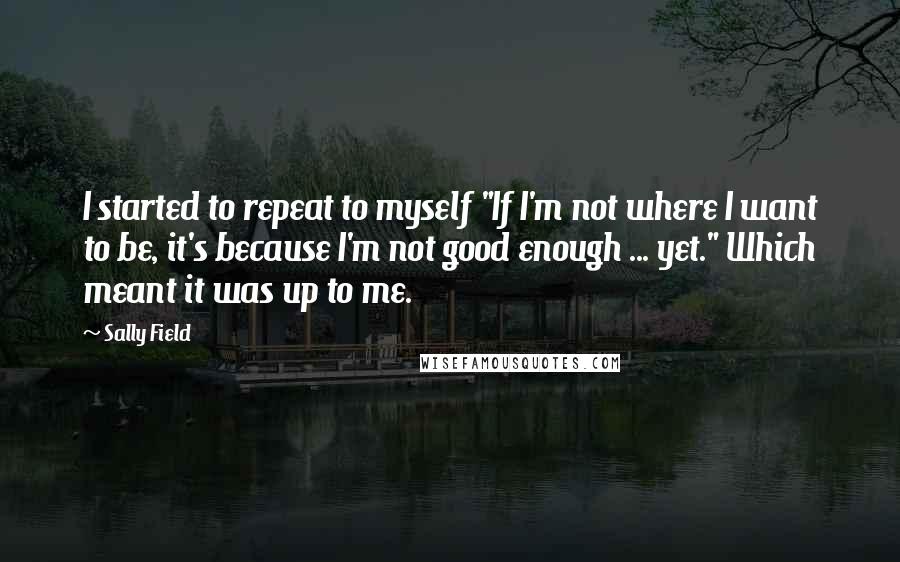 Sally Field Quotes: I started to repeat to myself "If I'm not where I want to be, it's because I'm not good enough ... yet." Which meant it was up to me.