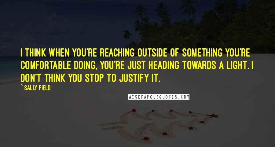 Sally Field Quotes: I think when you're reaching outside of something you're comfortable doing, you're just heading towards a light. I don't think you stop to justify it.