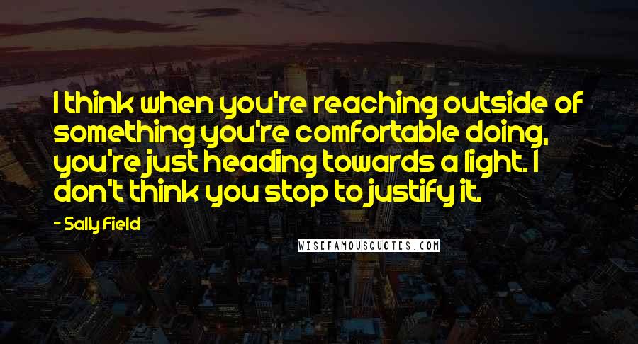 Sally Field Quotes: I think when you're reaching outside of something you're comfortable doing, you're just heading towards a light. I don't think you stop to justify it.