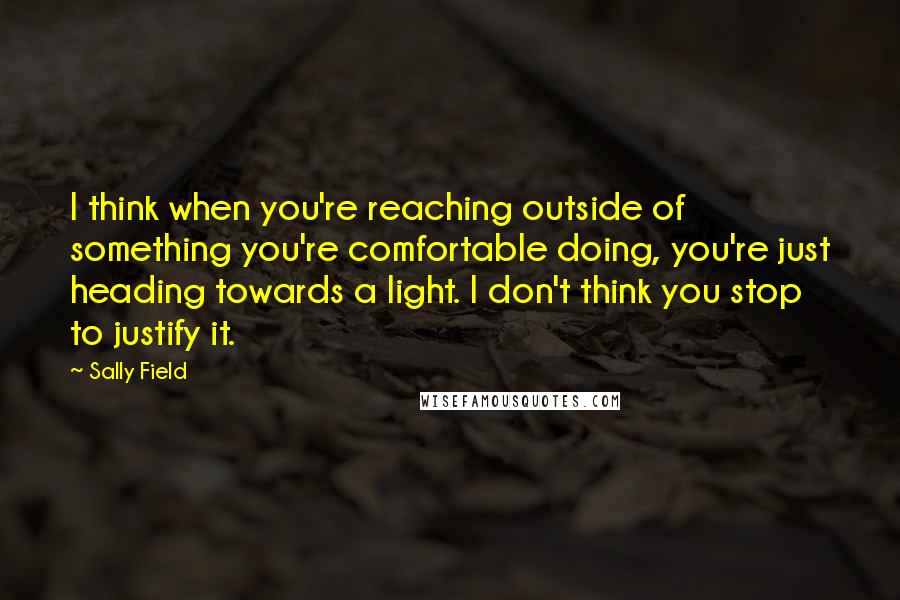 Sally Field Quotes: I think when you're reaching outside of something you're comfortable doing, you're just heading towards a light. I don't think you stop to justify it.