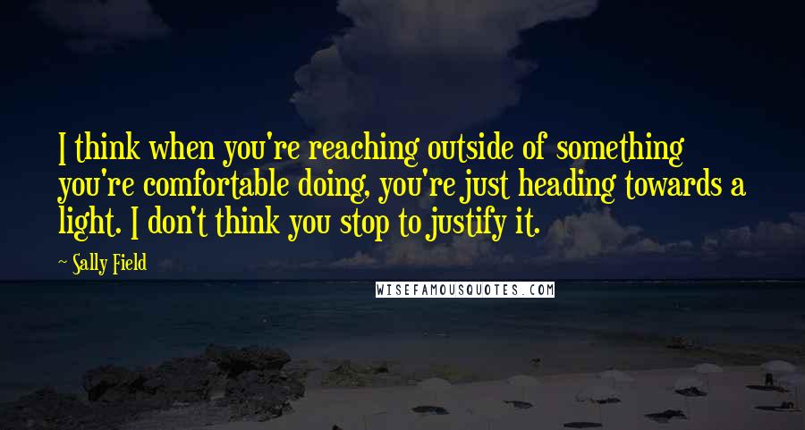 Sally Field Quotes: I think when you're reaching outside of something you're comfortable doing, you're just heading towards a light. I don't think you stop to justify it.