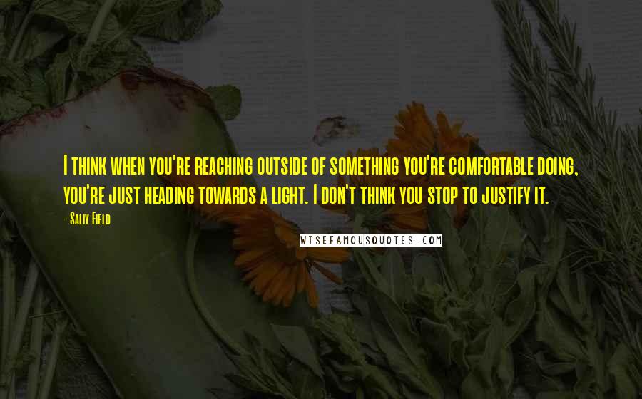 Sally Field Quotes: I think when you're reaching outside of something you're comfortable doing, you're just heading towards a light. I don't think you stop to justify it.