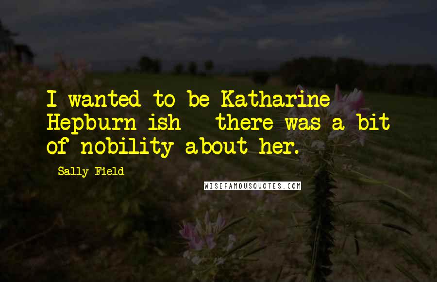 Sally Field Quotes: I wanted to be Katharine Hepburn-ish - there was a bit of nobility about her.