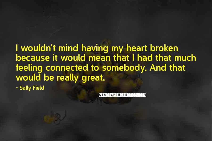 Sally Field Quotes: I wouldn't mind having my heart broken because it would mean that I had that much feeling connected to somebody. And that would be really great.