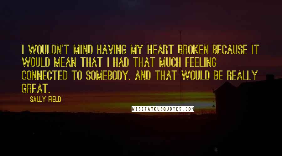 Sally Field Quotes: I wouldn't mind having my heart broken because it would mean that I had that much feeling connected to somebody. And that would be really great.